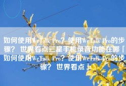 如何使用WeTalk Pro？使用WeTalk Pro的步骤？ 世界看点三星手机录音功能在哪「如何使用WeTalk Pro？使用WeTalk Pro的步骤？ 世界看点」