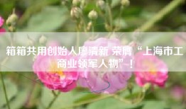 箱箱共用创始人廖清新 荣膺“上海市工商业领军人物”！